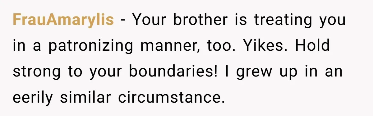 FrauAmarylis − Your brother is treating you in a patronizing manner, too. Yikes. Hold strong to your boundaries! I grew up in an eerily similar circumstance.