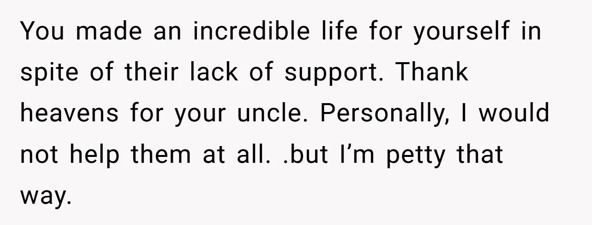 You made an incredible life for yourself in spite of their lack of support. Thank heavens for your uncle. Personally, I would not help them at all. .but I’m petty...