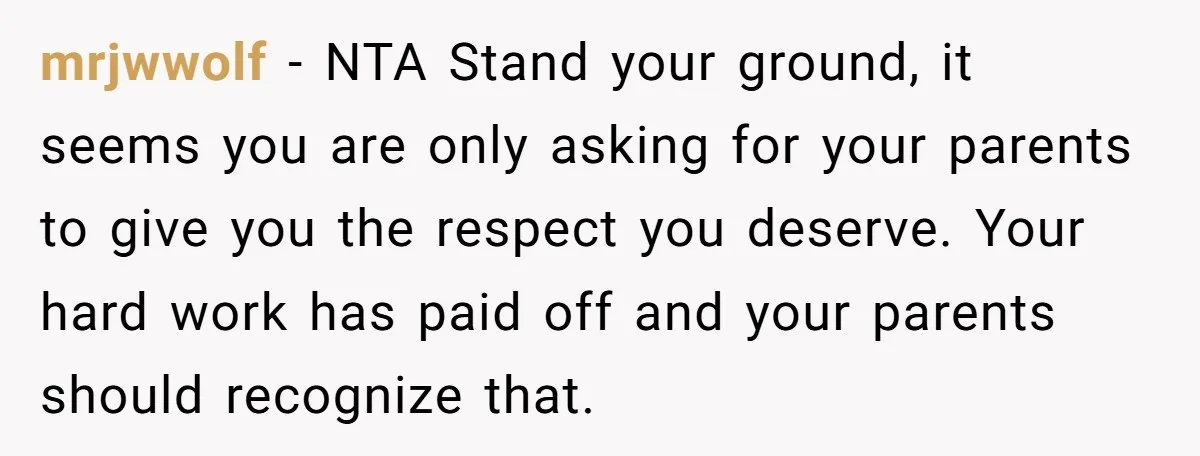 mrjwwolf − NTA Stand your ground, it seems you are only asking for your parents to give you the respect you deserve. Your hard work has paid off and your...