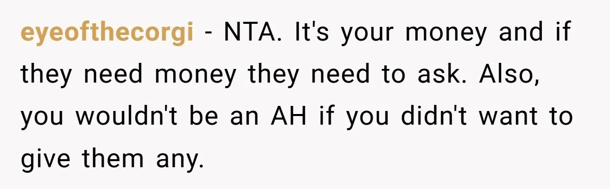 eyeofthecorgi − NTA. It's your money and if they need money they need to ask. Also, you wouldn't be an AH if you didn't want to give them any.