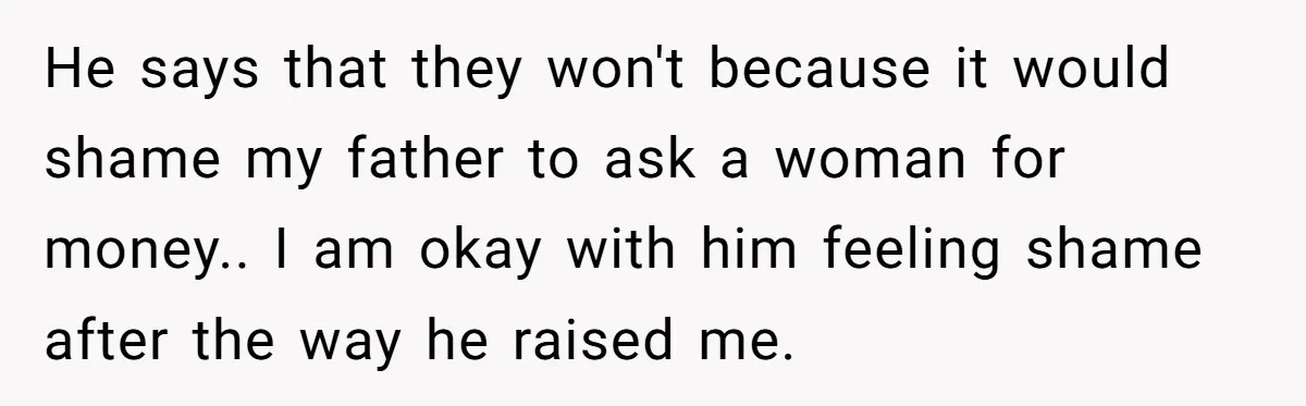 He says that they won't because it would shame my father to ask a woman for money.. I am okay with him feeling shame after the way he raised me.