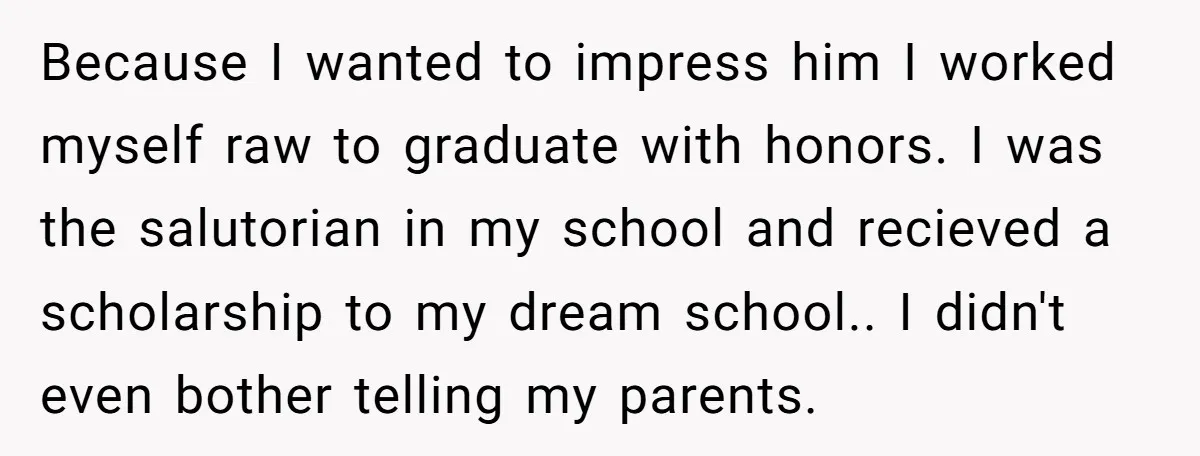 Because I wanted to impress him I worked myself raw to graduate with honors. I was the salutorian in my school and recieved a scholarship to my dream school.. I...