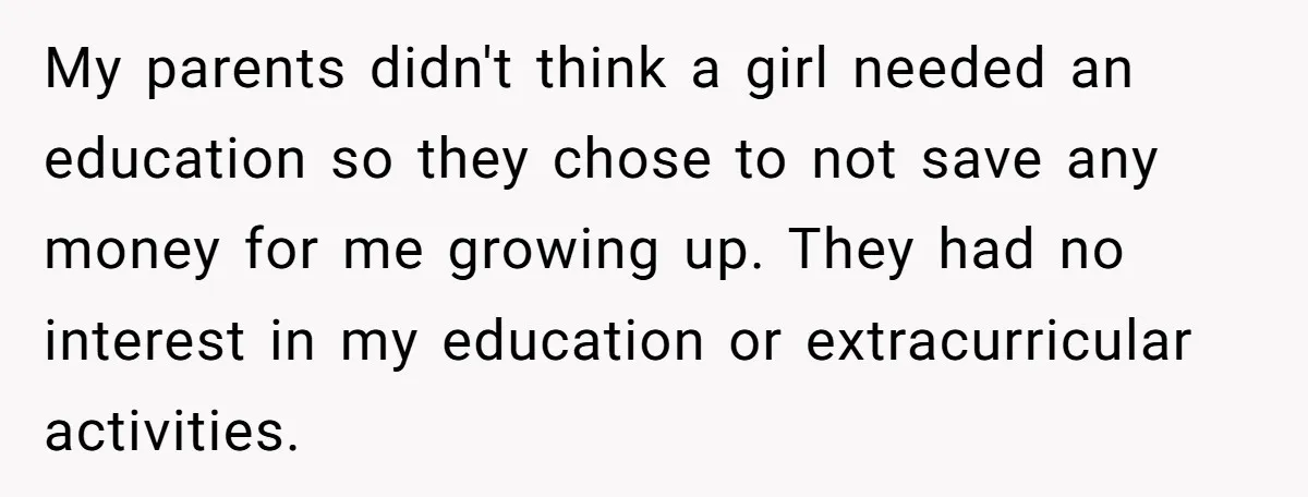 My parents didn't think a girl needed an education so they chose to not save any money for me growing up. They had no interest in my education or extracurricular...