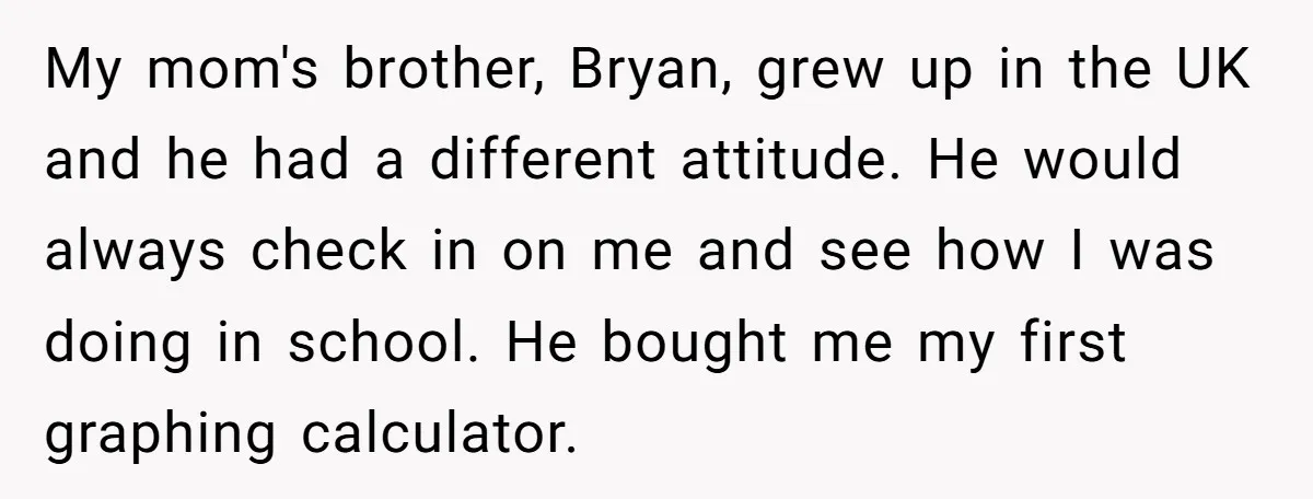 My mom's brother, Bryan, grew up in the UK and he had a different attitude. He would always check in on me and see how I was doing in school....