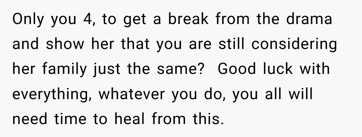 Only you 4, to get a break from the drama and show her that you are still considering her family just the same? Good luck with everything, whatever you do,...