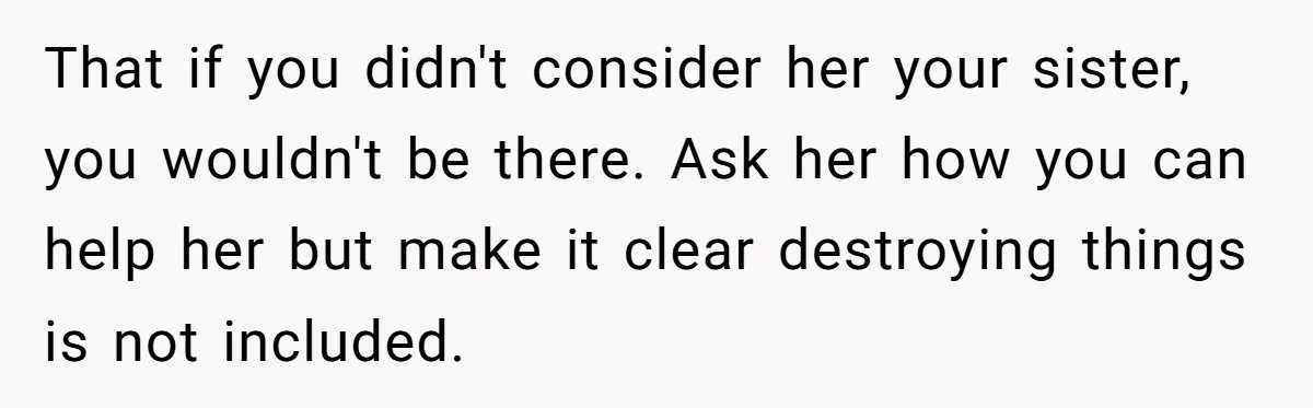 That if you didn't consider her your sister, you wouldn't be there. Ask her how you can help her but make it clear destroying things is not included.