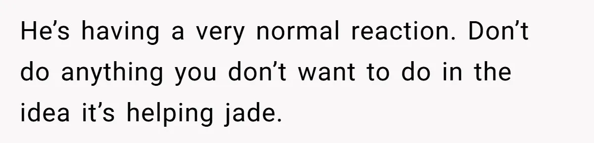 He’s having a very normal reaction. Don’t do anything you don’t want to do in the idea it’s helping jade.