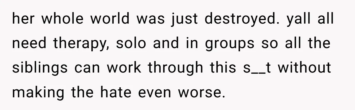 her whole world was just destroyed. yall all need therapy, solo and in groups so all the siblings can work through this s__t without making the hate even worse.