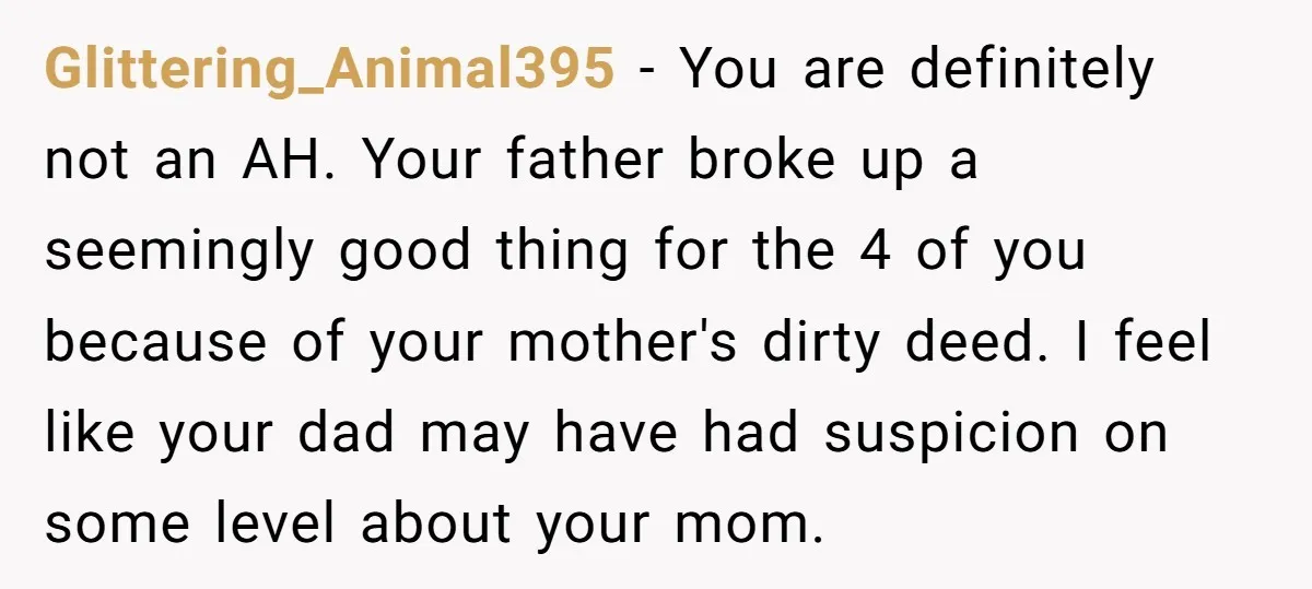 Glittering_Animal395 − You are definitely not an AH. Your father broke up a seemingly good thing for the 4 of you because of your mother's dirty deed. I feel like...