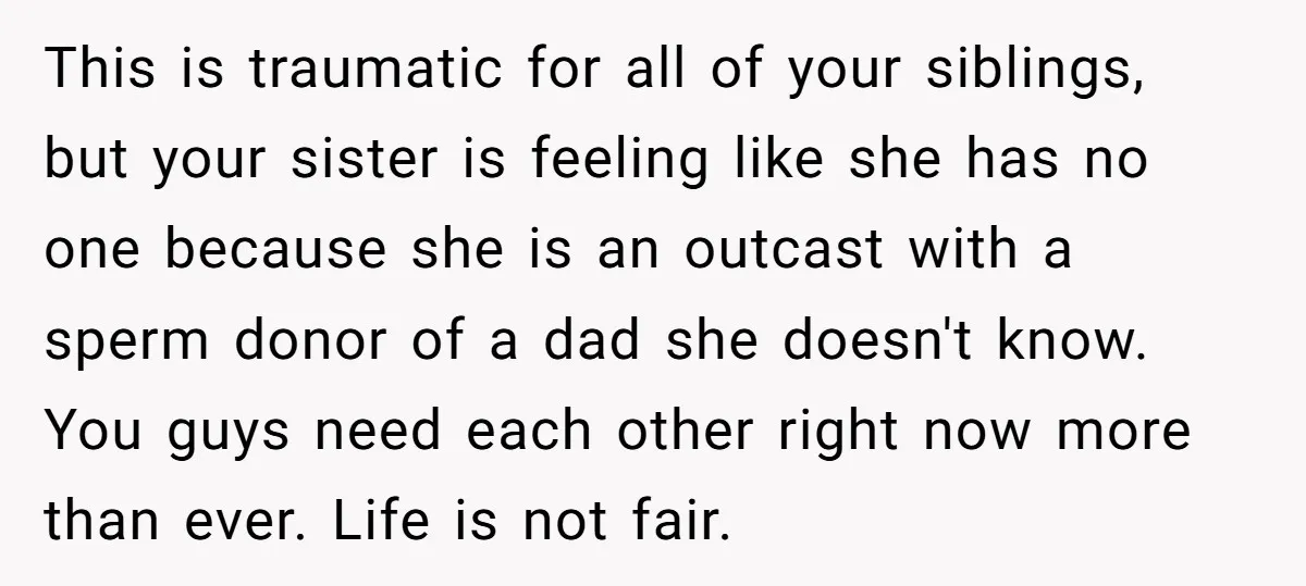 This is traumatic for all of your siblings, but your sister is feeling like she has no one because she is an outcast with a sperm donor of a dad...