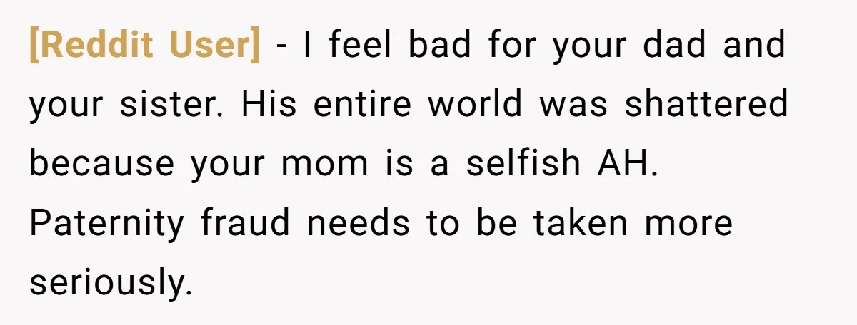 [Reddit User] − I feel bad for your dad and your sister. His entire world was shattered because your mom is a selfish AH. Paternity fraud needs to be taken...