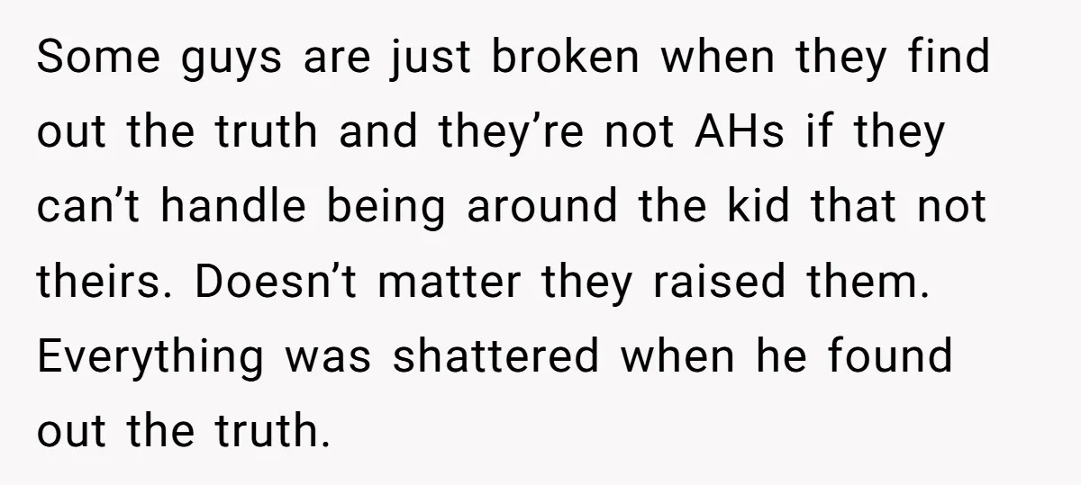Some guys are just broken when they find out the truth and they’re not AHs if they can’t handle being around the kid that not theirs. Doesn’t matter they raised...