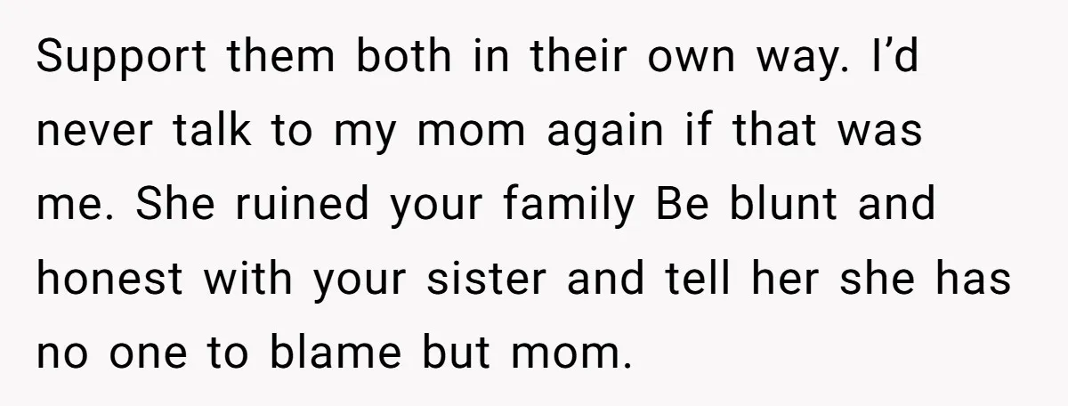 Support them both in their own way. I’d never talk to my mom again if that was me. She ruined your family Be blunt and honest with your sister and...