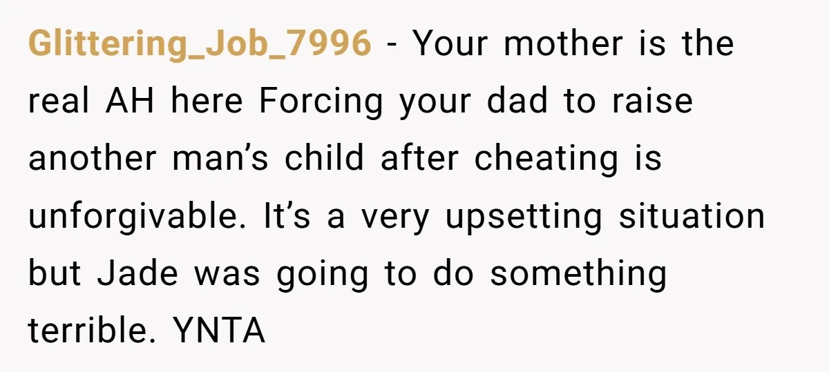 Glittering_Job_7996 − Your mother is the real AH here Forcing your dad to raise another man’s child after cheating is unforgivable. It’s a very upsetting situation but Jade was going...