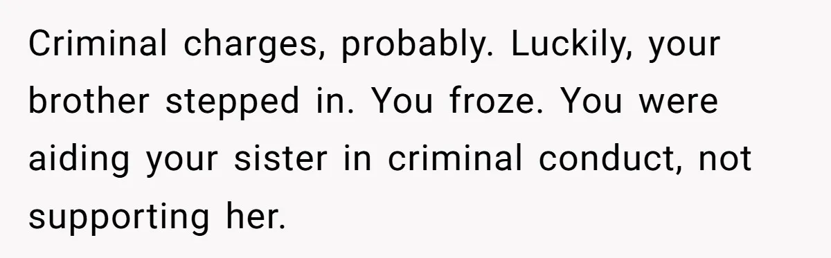 Criminal charges, probably. Luckily, your brother stepped in. You froze. You were aiding your sister in criminal conduct, not supporting her.