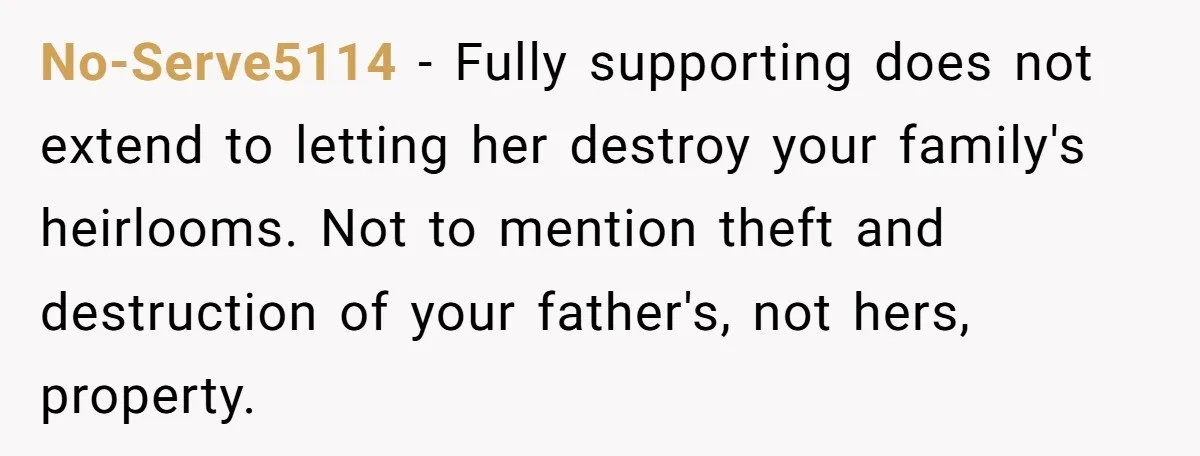 No-Serve5114 − Fully supporting does not extend to letting her destroy your family's heirlooms. Not to mention theft and destruction of your father's, not hers, property.