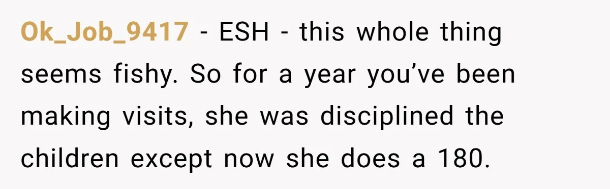 Ok_Job_9417 − ESH - this whole thing seems fishy. So for a year you’ve been making visits, she was disciplined the children except now she does a 180.