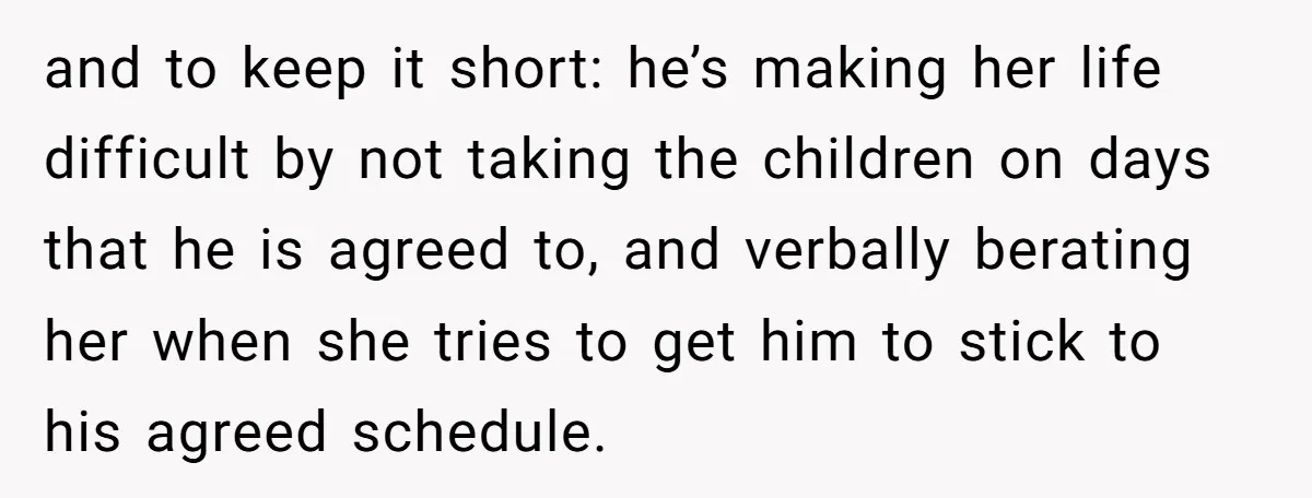 and to keep it short: he’s making her life difficult by not taking the children on days that he is agreed to, and verbally berating her when she tries to...