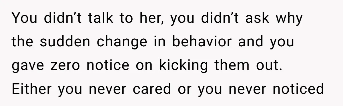 You didn’t talk to her, you didn’t ask why the sudden change in behavior and you gave zero notice on kicking them out. Either you never cared or you never...