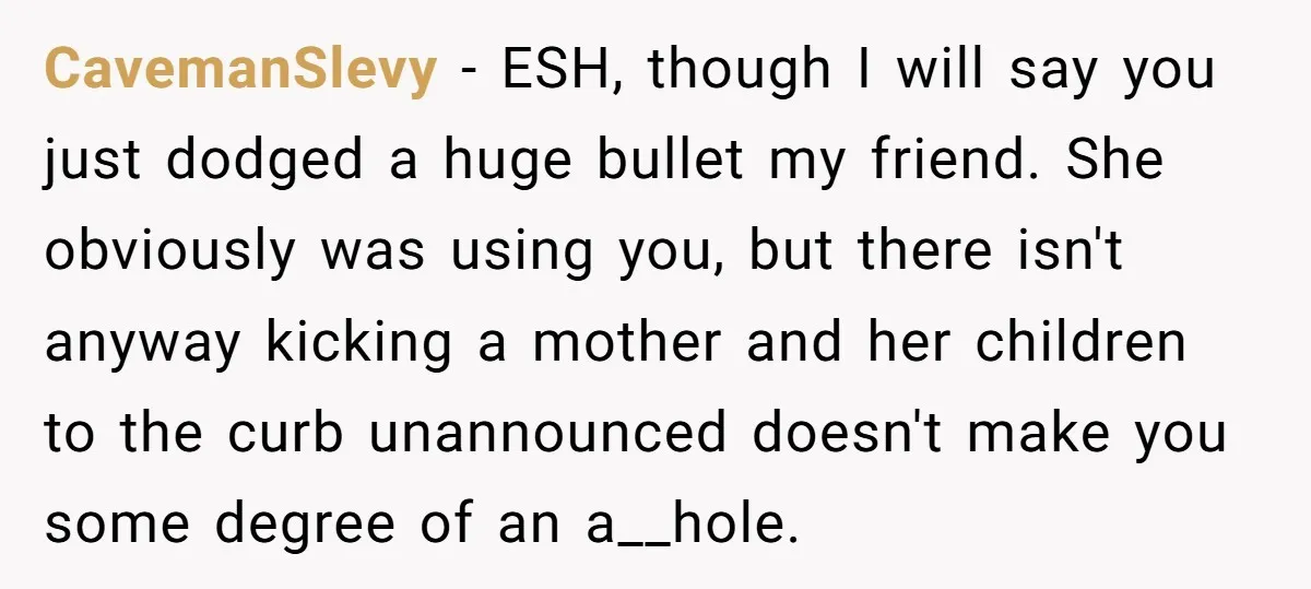 CavemanSlevy − ESH, though I will say you just dodged a huge bullet my friend. She obviously was using you, but there isn't anyway kicking a mother and her children...
