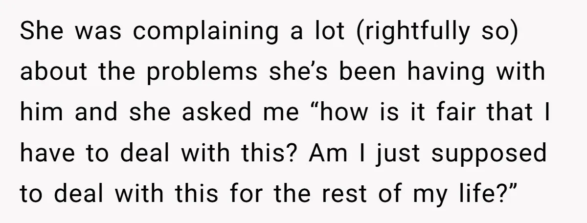 She was complaining a lot (rightfully so) about the problems she’s been having with him and she asked me “how is it fair that I have to deal with this?...