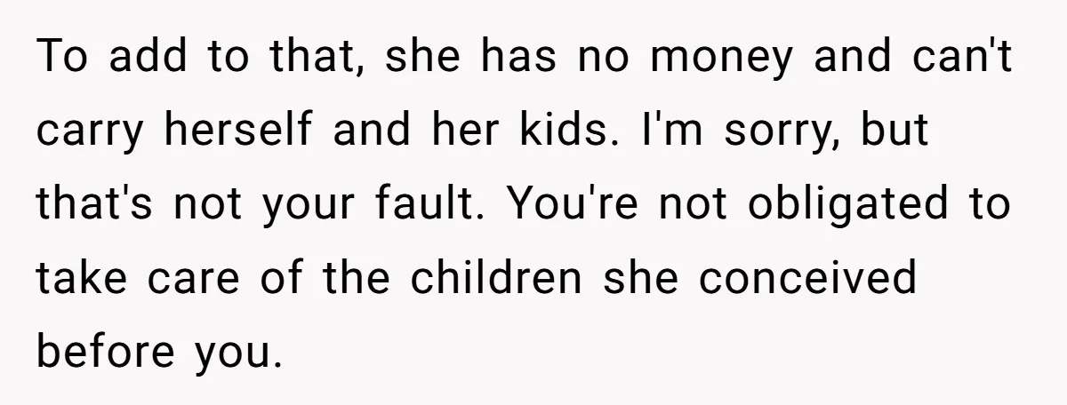 To add to that, she has no money and can't carry herself and her kids. I'm sorry, but that's not your fault. You're not obligated to take care of the...