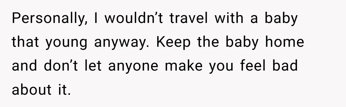 Personally, I wouldn’t travel with a baby that young anyway. Keep the baby home and don’t let anyone make you feel bad about it.
