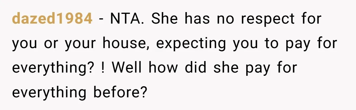 dazed1984 − NTA. She has no respect for you or your house, expecting you to pay for everything? ! Well how did she pay for everything before?