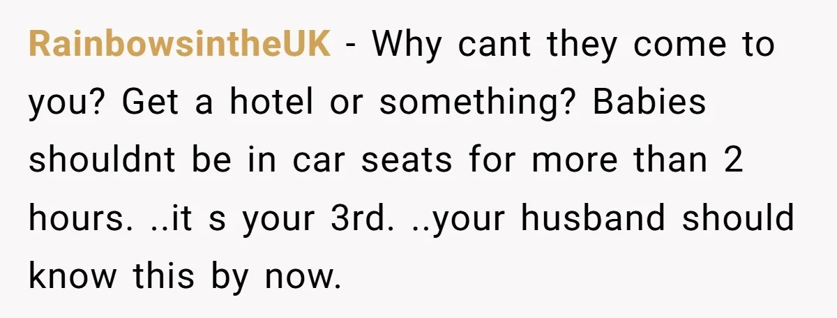 RainbowsintheUK − Why cant they come to you? Get a hotel or something? Babies shouldnt be in car seats for more than 2 hours. ..it s your 3rd. ..your husband...