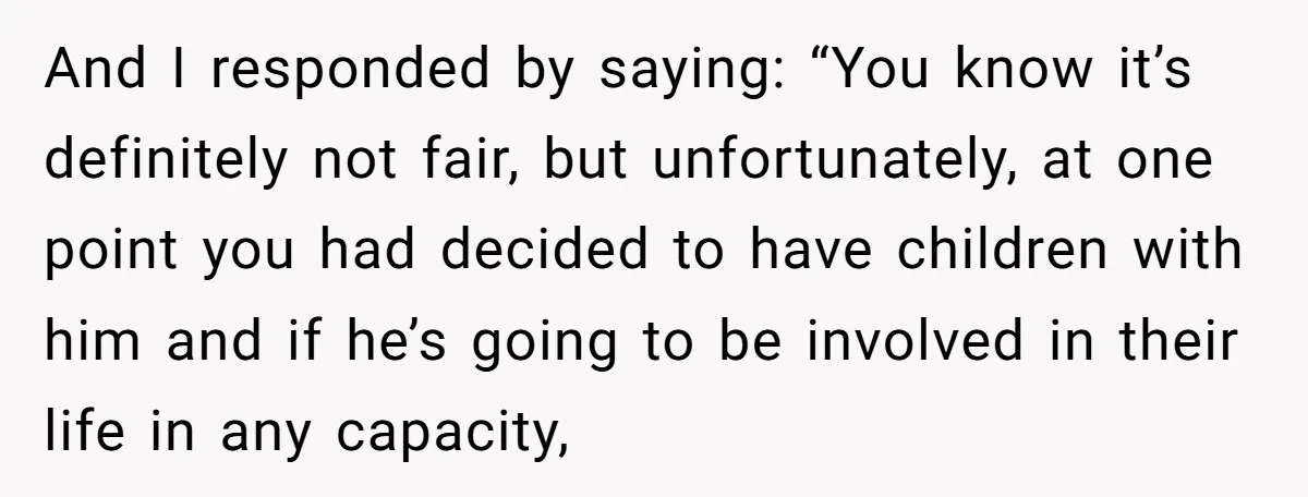 And I responded by saying: “You know it’s definitely not fair, but unfortunately, at one point you had decided to have children with him and if he’s going to be...