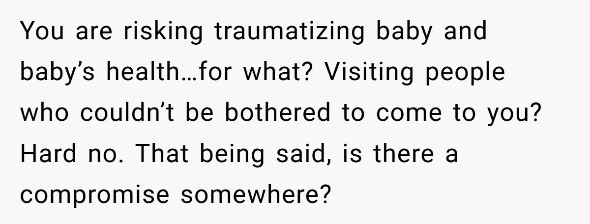 You are risking traumatizing baby and baby’s health…for what? Visiting people who couldn’t be bothered to come to you? Hard no. That being said, is there a compromise somewhere?