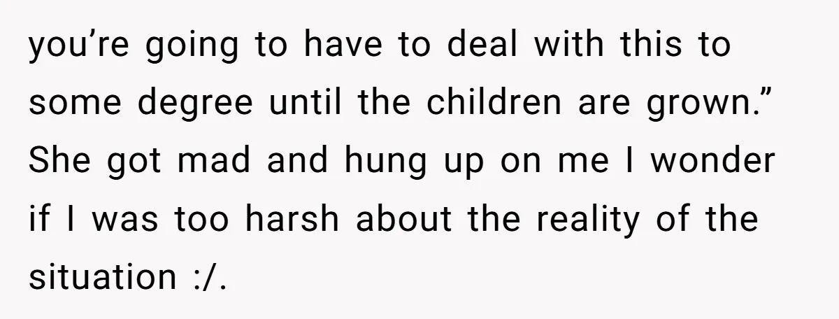 you’re going to have to deal with this to some degree until the children are grown.” She got mad and hung up on me I wonder if I was too...