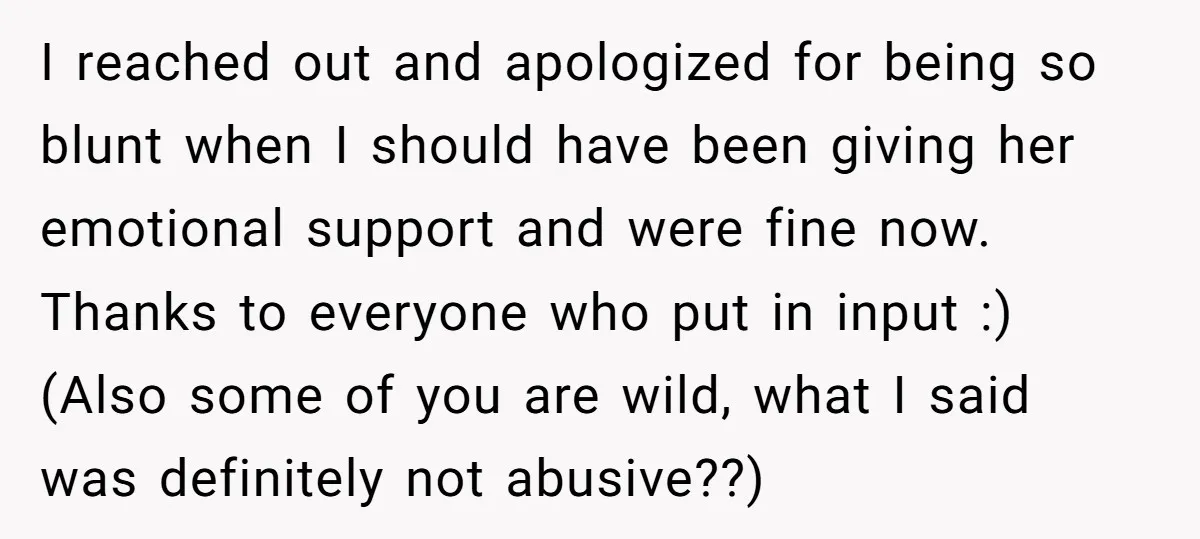 I reached out and apologized for being so blunt when I should have been giving her emotional support and were fine now. Thanks to everyone who put in input :)...