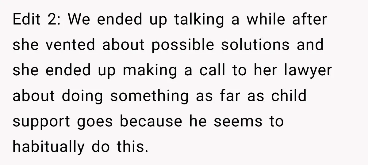 Edit 2: We ended up talking a while after she vented about possible solutions and she ended up making a call to her lawyer about doing something as far as...