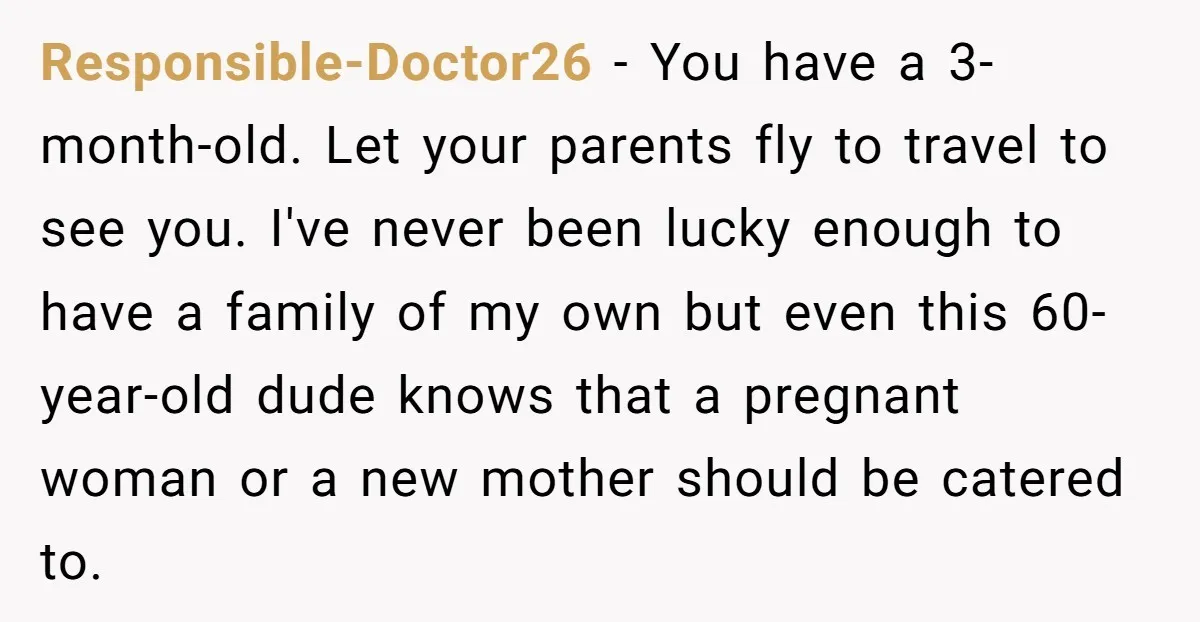 Responsible-Doctor26 − You have a 3-month-old. Let your parents fly to travel to see you. I've never been lucky enough to have a family of my own but even this...