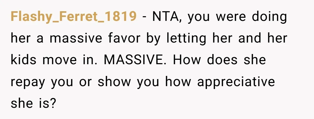 Flashy_Ferret_1819 − NTA, you were doing her a massive favor by letting her and her kids move in. MASSIVE. How does she repay you or show you how appreciative she...
