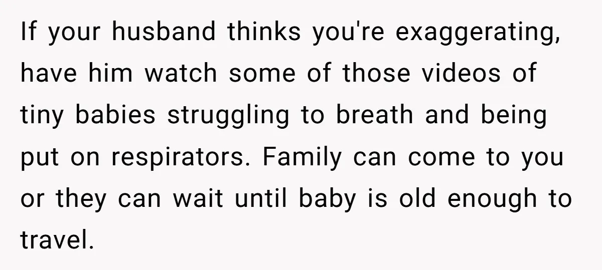 If your husband thinks you're exaggerating, have him watch some of those videos of tiny babies struggling to breath and being put on respirators. Family can come to you or...