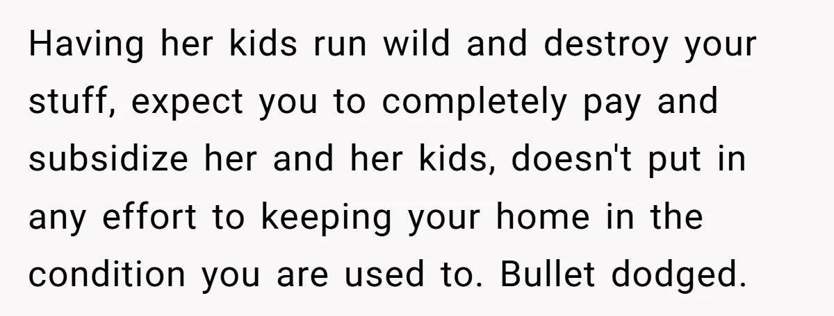 Having her kids run wild and destroy your stuff, expect you to completely pay and subsidize her and her kids, doesn't put in any effort to keeping your home in...