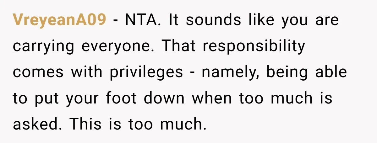 VreyeanA09 − NTA. It sounds like you are carrying everyone. That responsibility comes with privileges - namely, being able to put your foot down when too much is asked. This...