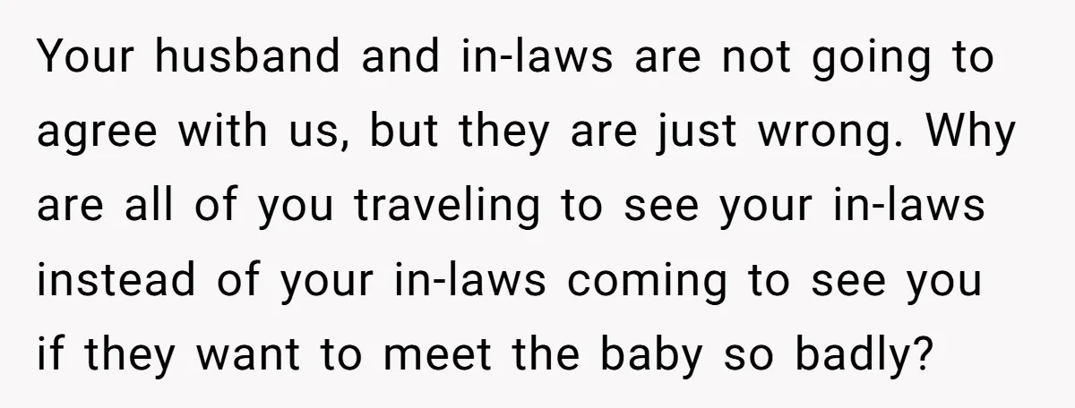 Your husband and in-laws are not going to agree with us, but they are just wrong. Why are all of you traveling to see your in-laws instead of your in-laws...