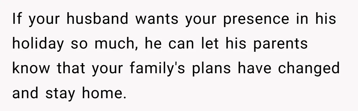 If your husband wants your presence in his holiday so much, he can let his parents know that your family's plans have changed and stay home.