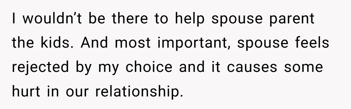 I wouldn’t be there to help spouse parent the kids. And most important, spouse feels rejected by my choice and it causes some hurt in our relationship.
