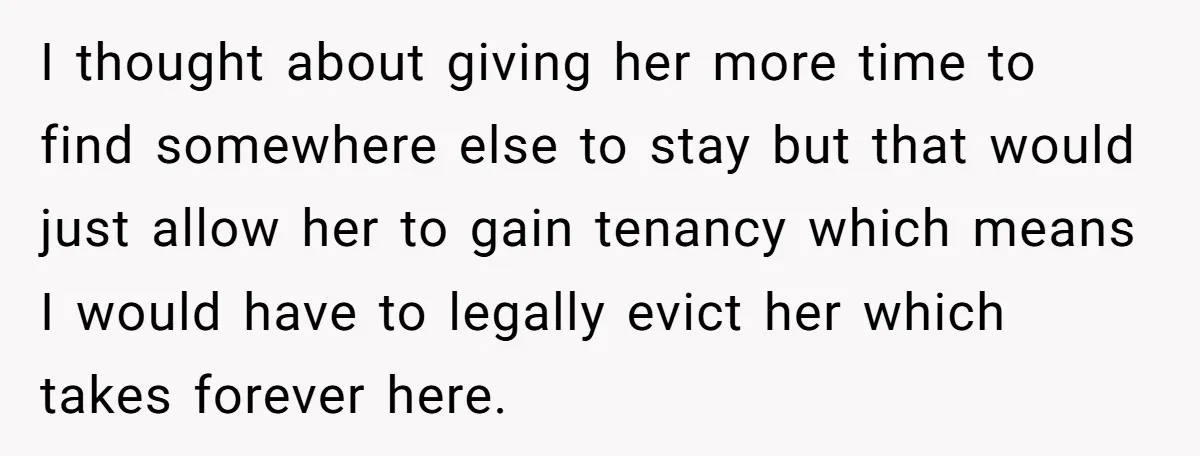 I thought about giving her more time to find somewhere else to stay but that would just allow her to gain tenancy which means I would have to legally evict...