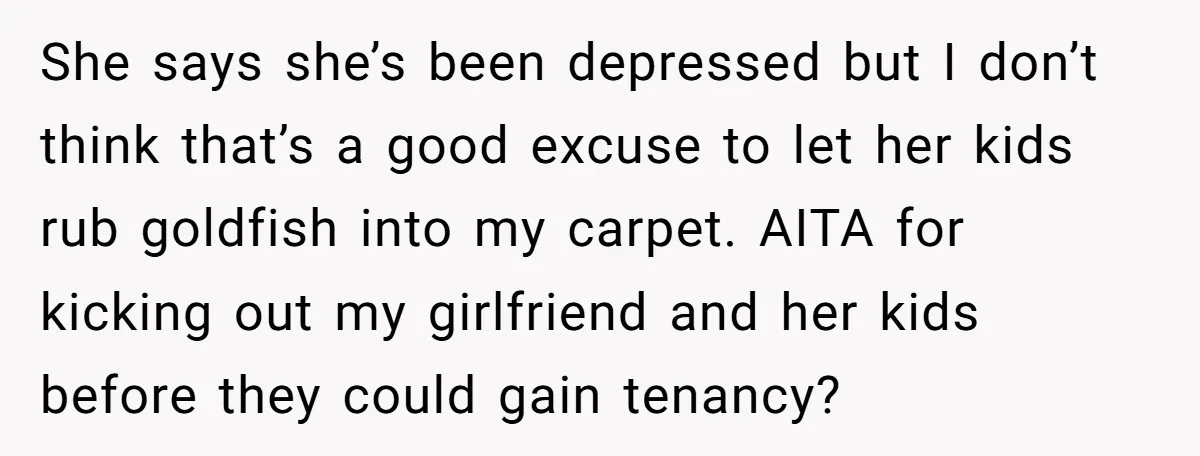 She says she’s been depressed but I don’t think that’s a good excuse to let her kids rub goldfish into my carpet. AITA for kicking out my girlfriend and her...