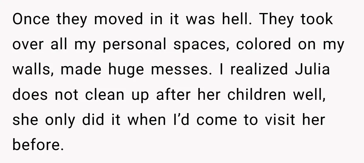 Once they moved in it was hell. They took over all my personal spaces, colored on my walls, made huge messes. I realized Julia does not clean up after her...