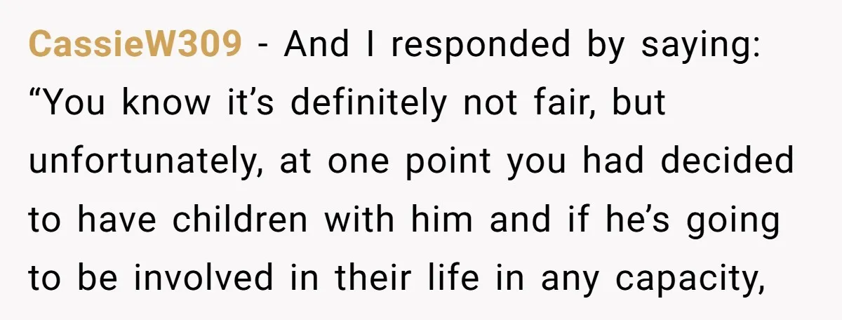 CassieW309 − And I responded by saying: “You know it’s definitely not fair, but unfortunately, at one point you had decided to have children with him and if he’s going...