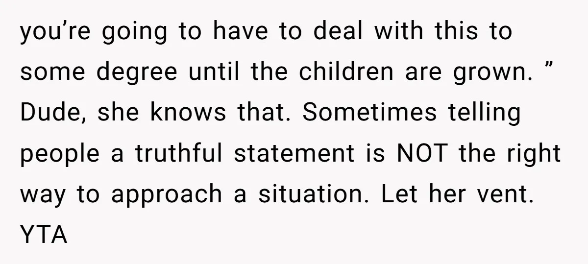 you’re going to have to deal with this to some degree until the children are grown. ” Dude, she knows that. Sometimes telling people a truthful statement is NOT the...