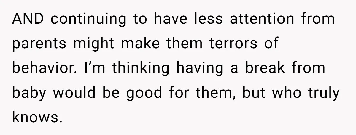AND continuing to have less attention from parents might make them terrors of behavior. I’m thinking having a break from baby would be good for them, but who truly knows.