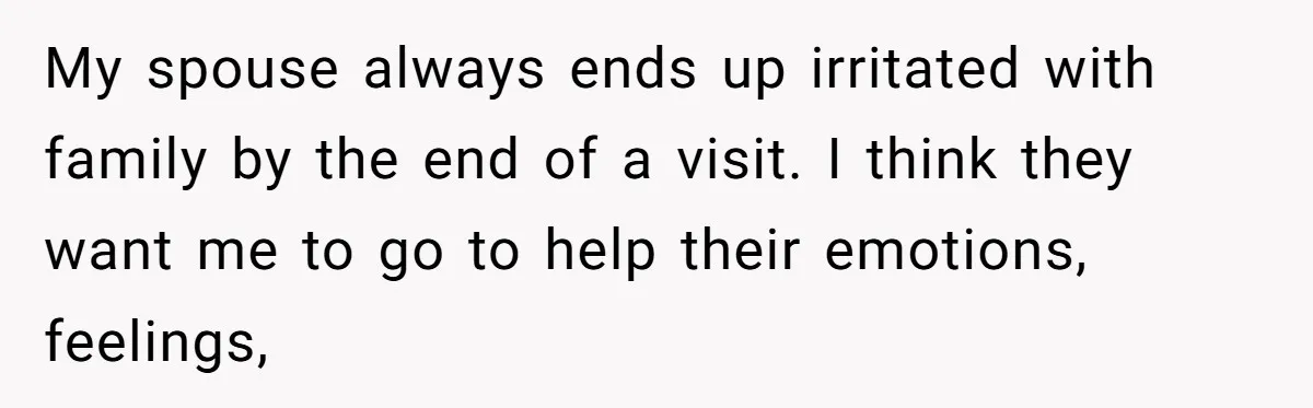 My spouse always ends up irritated with family by the end of a visit. I think they want me to go to help their emotions, feelings,