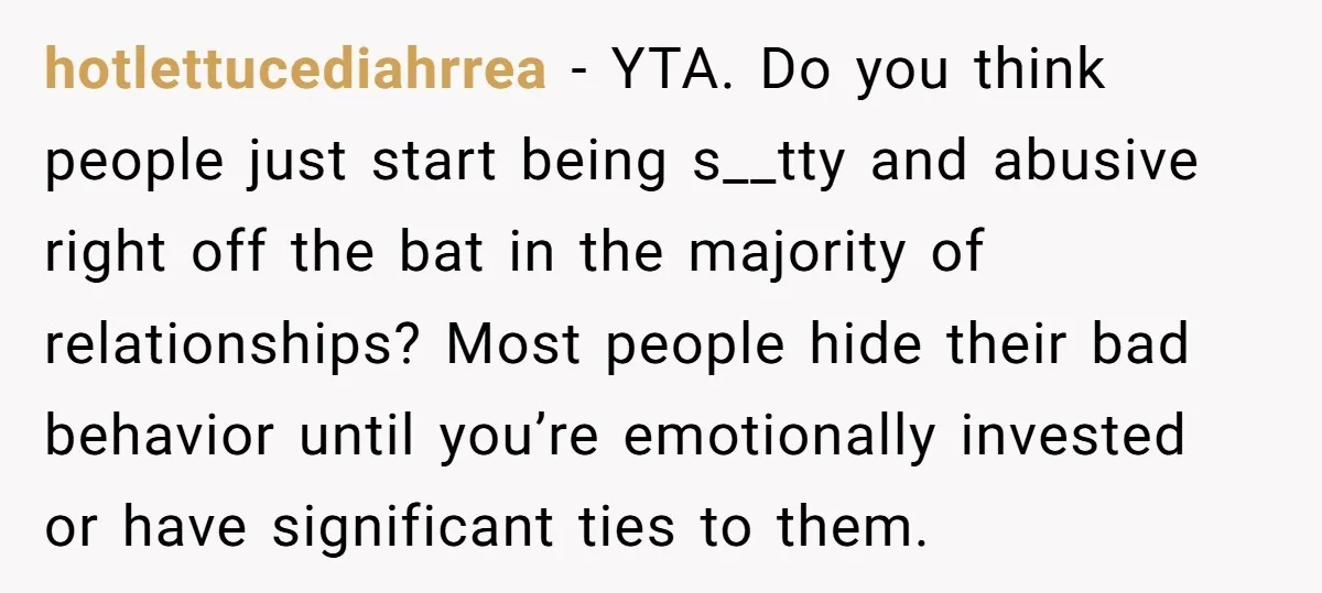 hotlettucediahrrea − YTA. Do you think people just start being s__tty and abusive right off the bat in the majority of relationships? Most people hide their bad behavior until you’re...